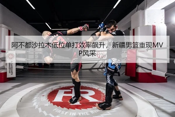 阿不都沙拉木低位单打效率飙升，新疆男篮重现MVP风采